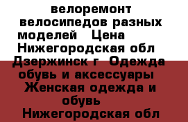 велоремонт велосипедов разных моделей › Цена ­ 200 - Нижегородская обл., Дзержинск г. Одежда, обувь и аксессуары » Женская одежда и обувь   . Нижегородская обл.